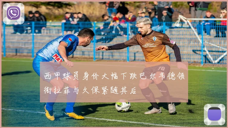 西甲球员身价大幅下跌巴尔韦德领衔拉菲与久保紧随其后