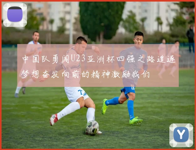 中国队勇闯U23亚洲杯四强之路追逐梦想奋发向前的精神激励我们