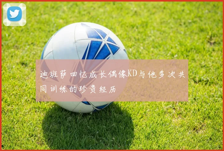 迪班萨回忆成长偶像KD与他多次共同训练的珍贵经历