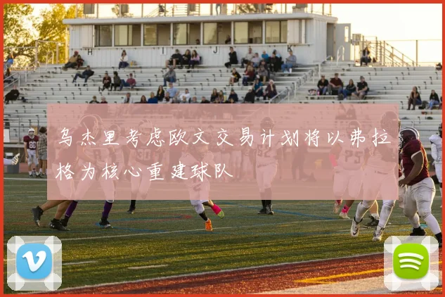 乌杰里考虑欧文交易计划将以弗拉格为核心重建球队