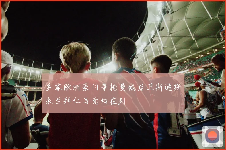 多家欧洲豪门争抢曼城后卫斯通斯米兰拜仁马竞均在列