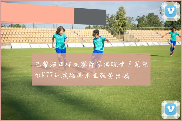 巴黎超级杯决赛阵容揭晓登贝莱领衔K77杜埃维蒂尼亚强势出战