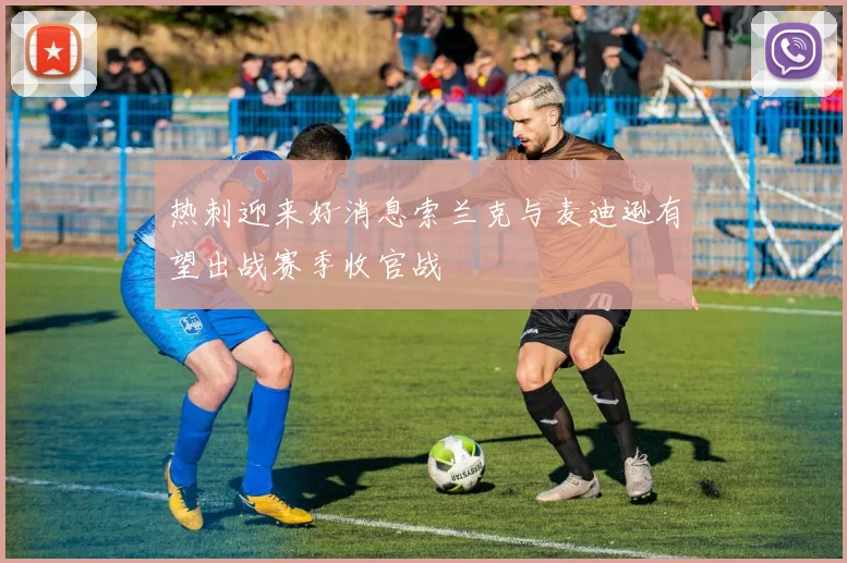 热刺迎来好消息索兰克与麦迪逊有望出战赛季收官战