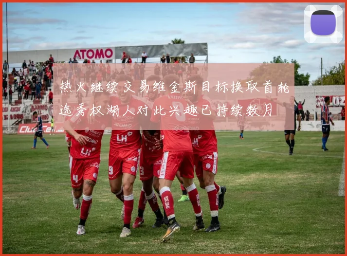 热火继续交易维金斯目标换取首轮选秀权湖人对此兴趣已持续数月