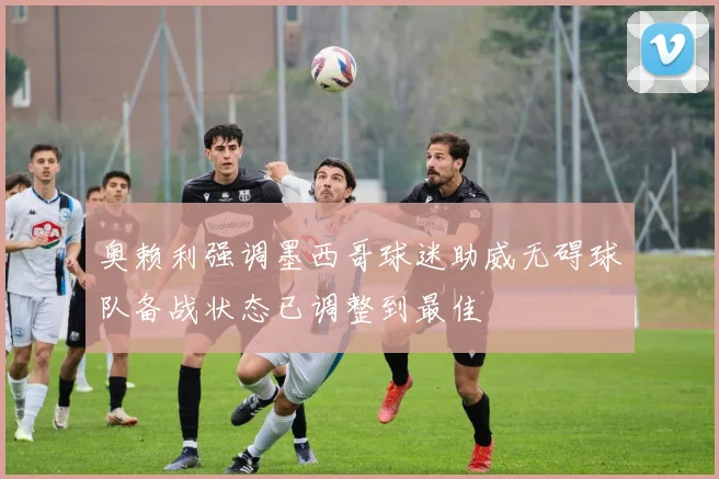 奥赖利强调墨西哥球迷助威无碍球队备战状态已调整到最佳