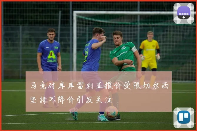 马竞对库库雷利亚报价受限切尔西坚持不降价引发关注