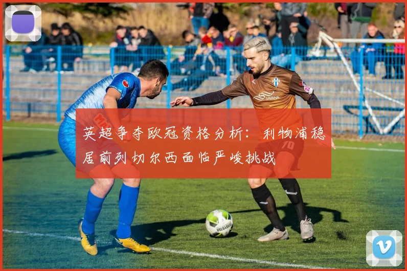 英超争夺欧冠资格分析：利物浦稳居前列切尔西面临严峻挑战
