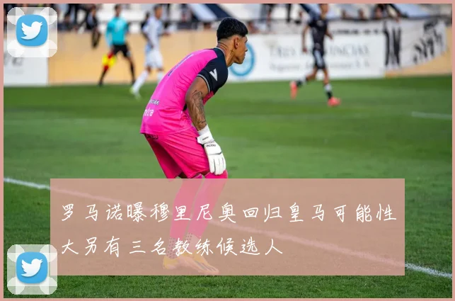 罗马诺曝穆里尼奥回归皇马可能性大另有三名教练候选人