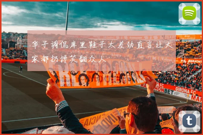 华子调侃库里鞋子太差劲直言让大家都扔掉笑翻众人