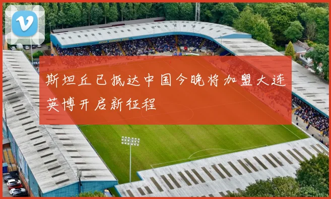 斯坦丘已抵达中国今晚将加盟大连英博开启新征程