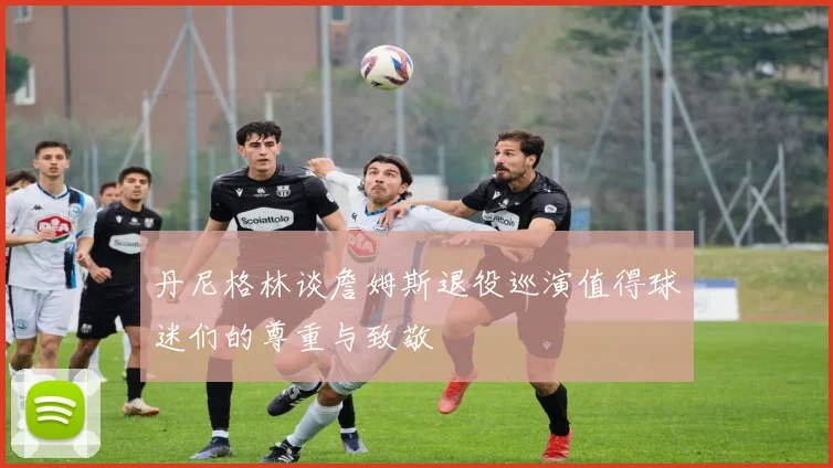 丹尼格林谈詹姆斯退役巡演值得球迷们的尊重与致敬