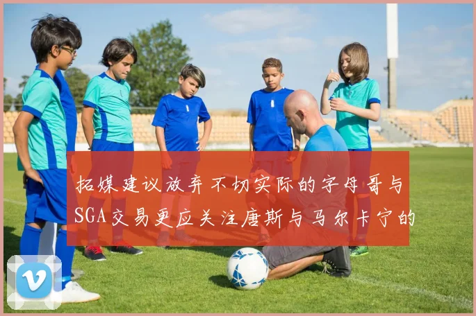 拓媒建议放弃不切实际的字母哥与SGA交易更应关注唐斯与马尔卡宁的潜力