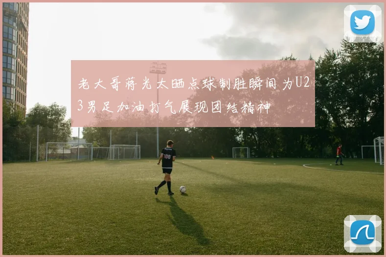 老大哥蒋光太晒点球制胜瞬间为U23男足加油打气展现团结精神