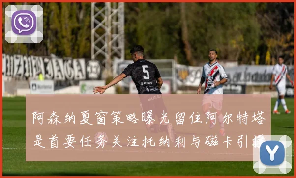 阿森纳夏窗策略曝光留住阿尔特塔是首要任务关注托纳利与磁卡引援动态