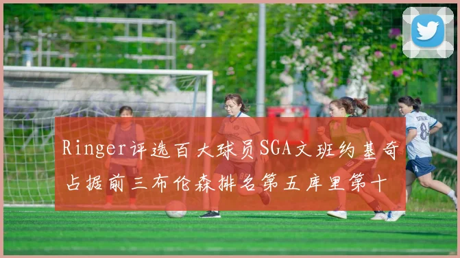 Ringer评选百大球员SGA文班约基奇占据前三布伦森排名第五库里第十杜兰特第十六詹姆斯第二十